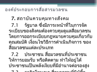 องค์ประกอบการสื่อสารมวลชน
7. สถาบันควบคุมทางสังคม
7.1 รัฐบาล ซึ่งมีภาระหน้าที่ในการจัด
ระเบียบของสังคมต้องควบคุมดูแลสื่อมวลชน
โดยการออกระเบียบกฎหมายควบคุมเกี่ยวกับ
คุณสมบัติ เงื่อนไขวิธีการดำาเนินกิจการ ของ
สื่อมวลชนแต่ละประเภท
7.2 ประชาชน สื่อมวลชนที่ประชาชน
ให้การยอมรับ หรือติดตาม ทำาให้อยู่ได้
ประชาชนเป็นพลังเงียบที่มีอำานาจต่อรองสูง
 