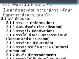 หน้าที่ของสื่อสารมวลชน
2.แนวคิดของคณะกรรมาธิการฯ ศึกษา
ปัญหาการสื่อสาร, ยูเนสโก
2.1 หน้าที่ต่อบุคคล
2.1.1 ข่าวสาร (Information)
2.1.2 สังคมประกิต (Socialization)
2.1.3 การจูงใจ (Motivation)
2.1.4 การโต้แย้งและแสดงความคิดเห็น
(Debate and discussion)
2.1.5 การศึกษา (Education)
2.1.6 การส่งเสริมวัฒนธรรม (Cultural
promotion)
2.1.7 บันเทิง (Entertainment)
 