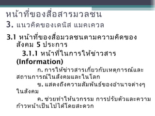 หน้าที่ของสื่อสารมวลชน
3. แนวคิดของเดนิส แมคเควล
3.1 หน้าที่ของสื่อมวลชนตามความคิดของ
สังคม 5 ประการ
3.1.1 หน้าที่ในการให้ข่าวสาร
(Information)
ก. การให้ข่าวสารเกี่ยวกับเหตุการณ์และ
สถานการณ์ในสังคมและในโลก
ข. แสดงถึงความสัมพันธ์ของอำานาจต่างๆ
ในสังคม
ค. ช่วยทำาให้นวกรรม การปรับตัวและความ
ก้าวหน้าเป็นไปได้โดยสะดวก
 