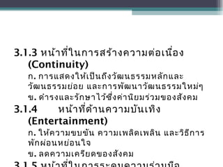 3.1.3 หน้าที่ในการสร้างความต่อเนื่อง
(Continuity)
ก. การแสดงให้เป็นถึงวัฒนธรรมหลักและ
วัฒนธรรมย่อย และการพัฒนาวัฒนธรรมใหม่ๆ
ข. ดำารงและรักษาไว้ซึ่งค่านิยมร่วมของสังคม
3.1.4 หน้าที่ด้านความบันเทิง
(Entertainment)
ก. ให้ความขบขัน ความเพลิดเพลิน และวิธีการ
พักผ่อนหย่อนใจ
ข. ลดความเครียดของสังคม
 