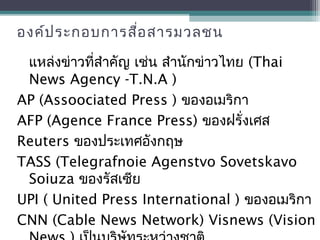 องค์ประกอบการสื่อสารมวลชน
แหล่งข่าวที่สำาคัญ เช่น สำานักข่าวไทย (Thai
News Agency -T.N.A )
AP (Assoociated Press ) ของอเมริกา
AFP (Agence France Press) ของฝรั่งเศส
Reuters ของประเทศอังกฤษ
TASS (Telegrafnoie Agenstvo Sovetskavo
Soiuza ของรัสเซีย
UPI ( United Press International ) ของอเมริกา
CNN (Cable News Network) Visnews (Vision
 