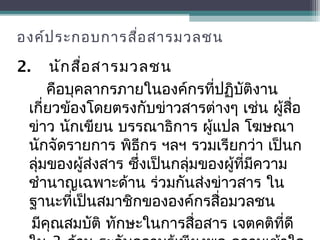 องค์ประกอบการสื่อสารมวลชน
2. นักสื่อสารมวลชน
คือบุคลากรภายในองค์กรที่ปฏิบัติงาน
เกี่ยวข้องโดยตรงกับข่าวสารต่างๆ เช่น ผู้สื่อ
ข่าว นักเขียน บรรณาธิการ ผู้แปล โฆษณา
นักจัดรายการ พิธีกร ฯลฯ รวมเรียกว่า เป็นก
ลุ่มของผู้ส่งสาร ซึ่งเป็นกลุ่มของผู้ที่มีความ
ชำานาญเฉพาะด้าน ร่วมกันส่งข่าวสาร ใน
ฐานะที่เป็นสมาชิกขององค์กรสื่อมวลชน
มีคุณสมบัติ ทักษะในการสื่อสาร เจตคติที่ดี
 