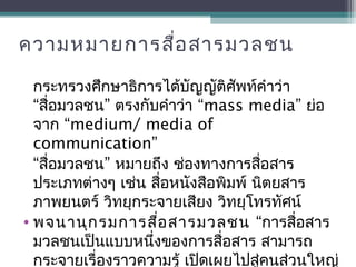ความหมายการสื่อสารมวลชน
กระทรวงศึกษาธิการได้บัญญัติศัพท์คำาว่า
“ ” “สื่อมวลชน ตรงกับคำาว่า mass media” ย่อ
“จาก medium/ media of
communication”
“ ”สื่อมวลชน หมายถึง ช่องทางการสื่อสาร
ประเภทต่างๆ เช่น สื่อหนังสือพิมพ์ นิตยสาร
ภาพยนตร์ วิทยุกระจายเสียง วิทยุโทรทัศน์
• พจนานุกรมการสื่อสารมวลชน “การสื่อสาร
มวลชนเป็นแบบหนึ่งของการสื่อสาร สามารถ
กระจายเรื่องราวความรู้ เปิดเผยไปสู่คนส่วนใหญ่
 