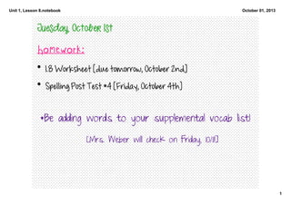 Unit 1, Lesson 8.notebook
1
October 01, 2013
Tuesday, October 1st 
Homework:
• 1.8 Worksheet [due tomorrow, October 2nd] 
• Spelling Post Test #4 [Friday, October 4th]
*Be adding words to your supplemental vocab list!
[Mrs. Weber will check on Friday, 10/11!]
 