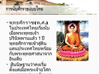  พุทธศักราช(พ.ศ.)
ในประเทศไทยเริ่มนับ
เมื่อพระพุทธเจ้า
ปรินิพพานแล้ว 1 ปี
พุทธศักราชเข้าสู่ดิน
แดนประเทศไทยพร้อม
กับพระพุทธศาสนาจาก
อินเดีย 
 สันนิษฐานว่าคงเริ่ม
ตั้งแต่เมื่อพระเจ้าอโศก
 