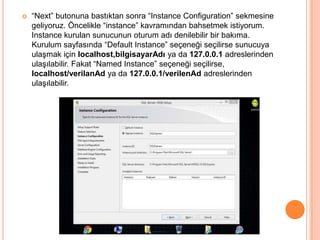  “Next” butonuna bastıktan sonra “Instance Configuration” sekmesine
geliyoruz. Öncelikle “instance” kavramından bahsetmek istiyorum.
Instance kurulan sunucunun oturum adı denilebilir bir bakıma.
Kurulum sayfasında “Default Instance” seçeneği seçilirse sunucuya
ulaşmak için localhost,bilgisayarAdı ya da 127.0.0.1 adreslerinden
ulaşılabilir. Fakat “Named Instance” seçeneği seçilirse,
localhost/verilanAd ya da 127.0.0.1/verilenAd adreslerinden
ulaşılabilir.
 