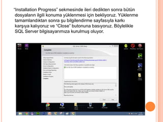 “Installation Progress” sekmesinde ileri dedikten sonra bütün
dosyaların ilgili konuma yüklenmesi için bekliyoruz. Yüklenme
tamamlandıktan sonra şu bilgilendirme sayfasıyla karkı
karşıya kalıyoruz ve “Close” butonuna basıyoruz. Böylelikle
SQL Server bilgisayarımıza kurulmuş oluyor.
 