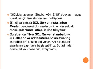  “SQLManagementStudio_x64_ENU” dosyasını açıp
kurulum için hazırlanmasını bekliyoruz.
 Şimdi karşımıza SQL Server Installation
Center penceresi durmakta bu kısımda soldaki
menülerdenInstallation linkine tıklıyoruz.
 Bu ekranda “New SQL Server stand-alone
installation or add features to an existing
installation” linkine tıklıyoruz. Artık kurulum
ayarlarını yapmaya başlayabiliriz. Bu adımdan
sonra dikkatli olmanız tavsiyemdir.
 