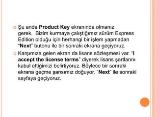  Şu anda Product Key ekranında olmanız
gerek. Bizim kurmaya çalıştığımız sürüm Express
Edition olduğu için herhangi bir işlem yapmadan
“Next” butonu ile bir sonraki ekrana geçiyoruz.
 Karşımıza gelen ekran da lisans sözleşmesi var. “I
accept the license terms” diyerek lisans şartlarını
kabul ettiğimizi belirtiyoruz. Böylece bir sonraki
ekrana geçme şansımız doğuyor. “Next” ile sonraki
sayfaya geçiyoruz.
 