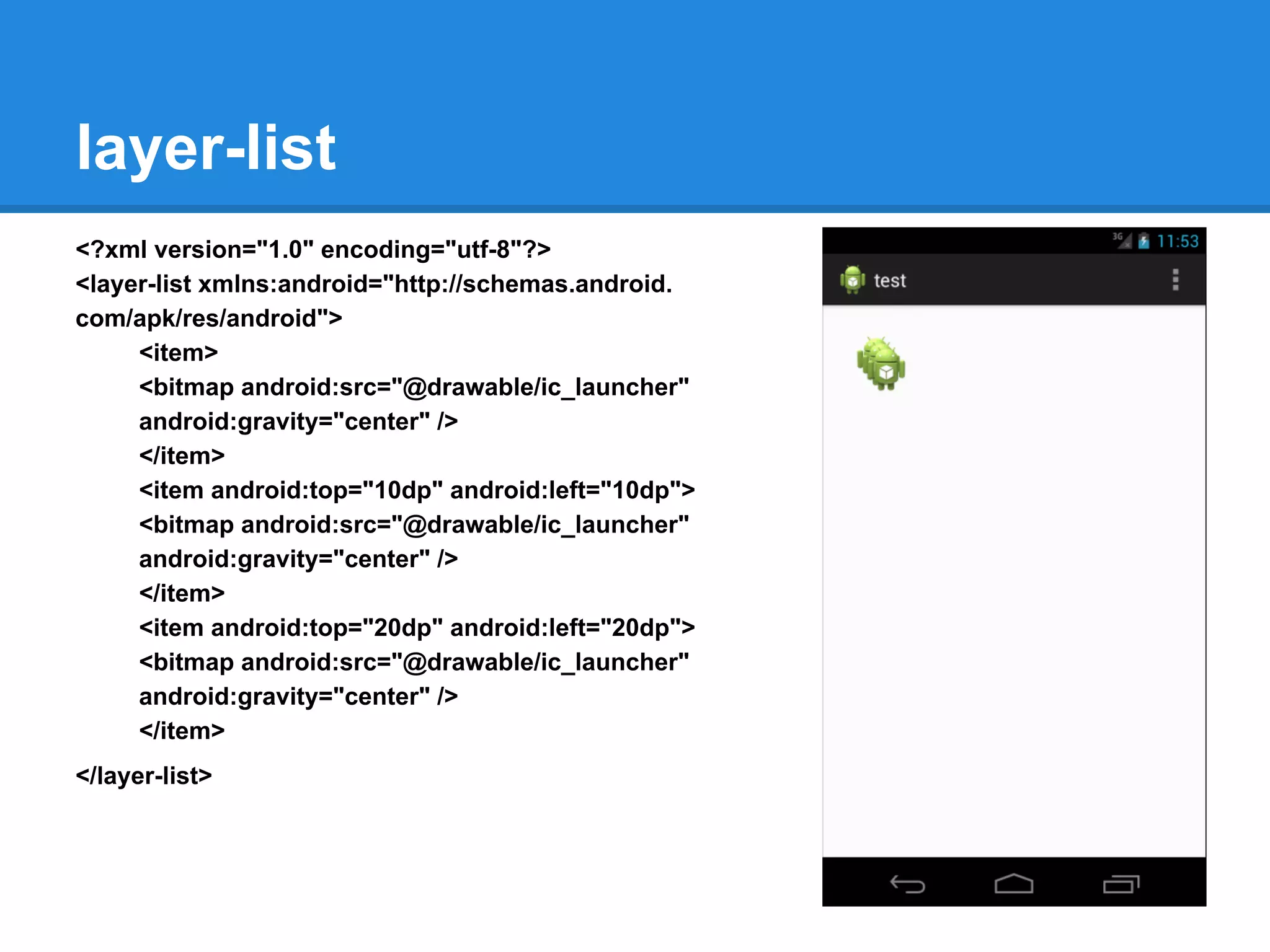 layer-list
<?xml version="1.0" encoding="utf-8"?>
<layer-list xmlns:android="http://schemas.android.
com/apk/res/android">
<item>
<bitmap android:src="@drawable/ic_launcher"
android:gravity="center" />
</item>
<item android:top="10dp" android:left="10dp">
<bitmap android:src="@drawable/ic_launcher"
android:gravity="center" />
</item>
<item android:top="20dp" android:left="20dp">
<bitmap android:src="@drawable/ic_launcher"
android:gravity="center" />
</item>
</layer-list>
 