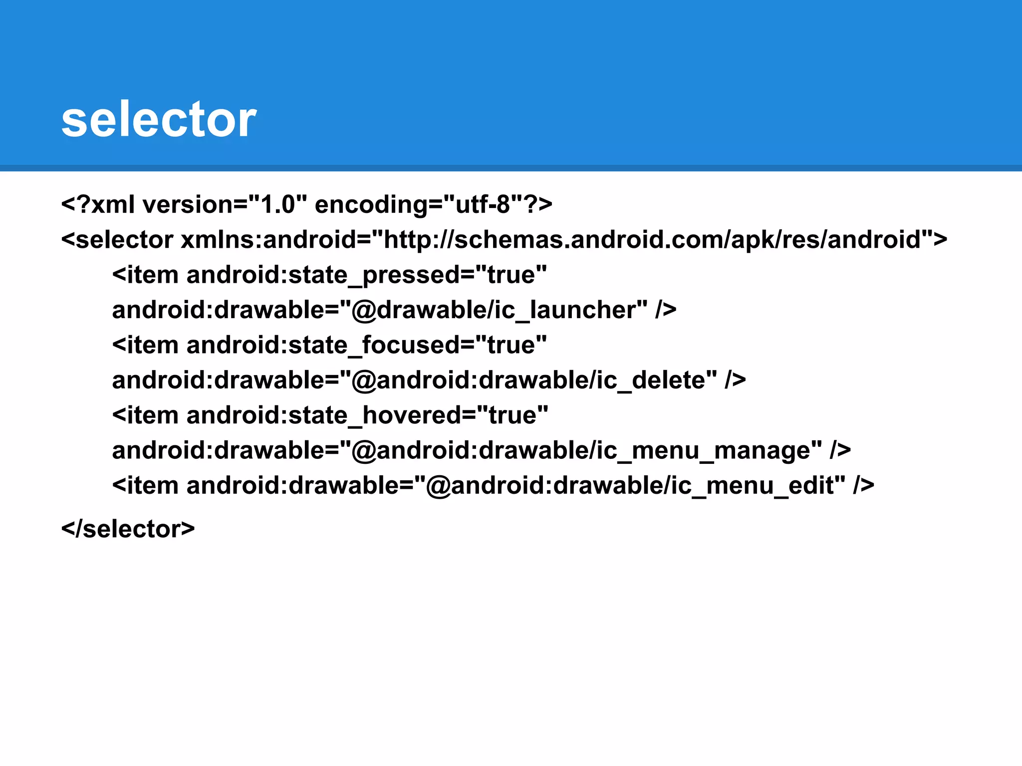 selector
<?xml version="1.0" encoding="utf-8"?>
<selector xmlns:android="http://schemas.android.com/apk/res/android">
<item android:state_pressed="true"
android:drawable="@drawable/ic_launcher" />
<item android:state_focused="true"
android:drawable="@android:drawable/ic_delete" />
<item android:state_hovered="true"
android:drawable="@android:drawable/ic_menu_manage" />
<item android:drawable="@android:drawable/ic_menu_edit" />
</selector>
 