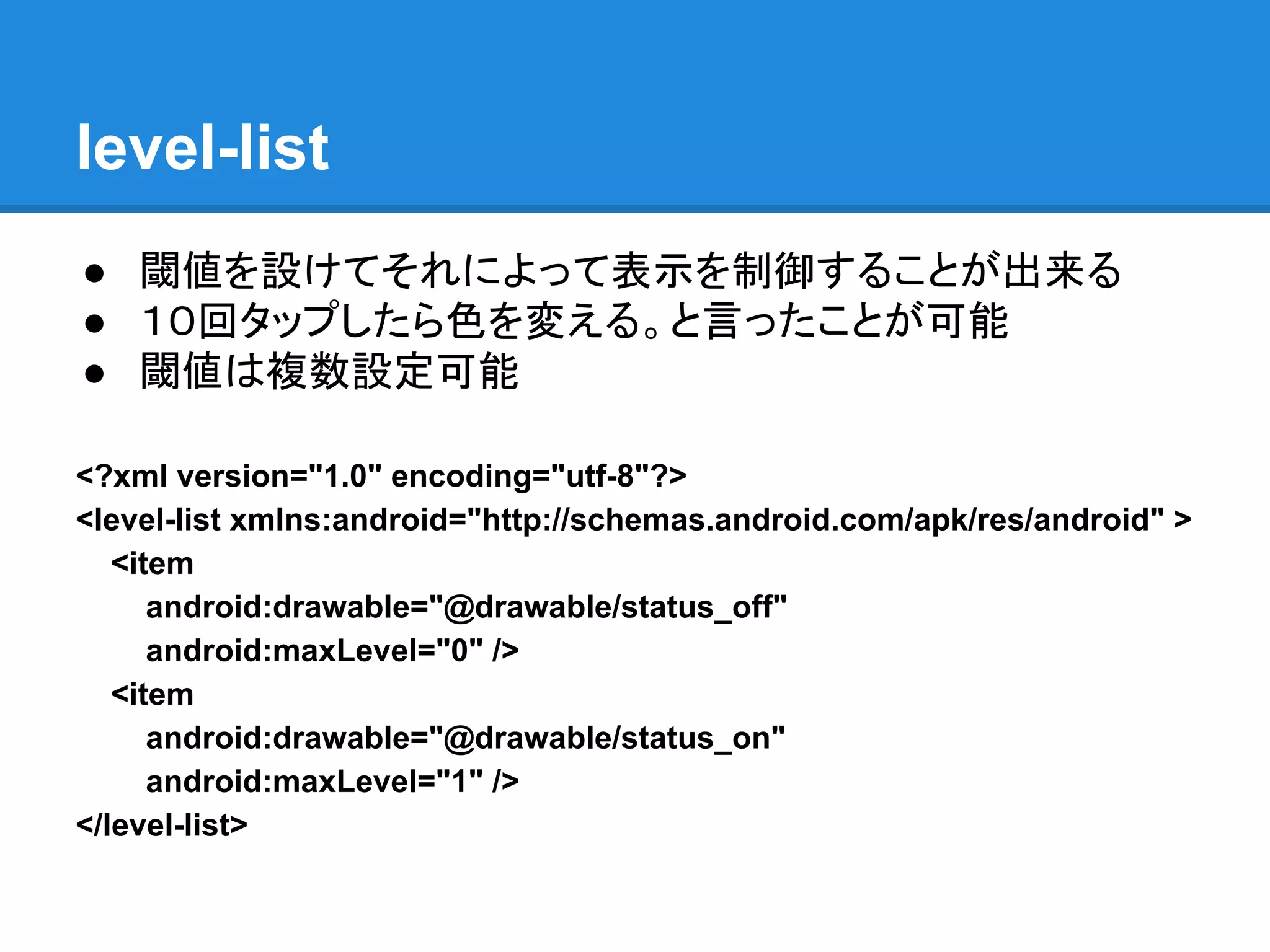 level-list
● 閾値を設けてそれによって表示を制御することが出来る
● １０回タップしたら色を変える。と言ったことが可能
● 閾値は複数設定可能
<?xml version="1.0" encoding="utf-8"?>
<level-list xmlns:android="http://schemas.android.com/apk/res/android" >
<item
android:drawable="@drawable/status_off"
android:maxLevel="0" />
<item
android:drawable="@drawable/status_on"
android:maxLevel="1" />
</level-list>
 