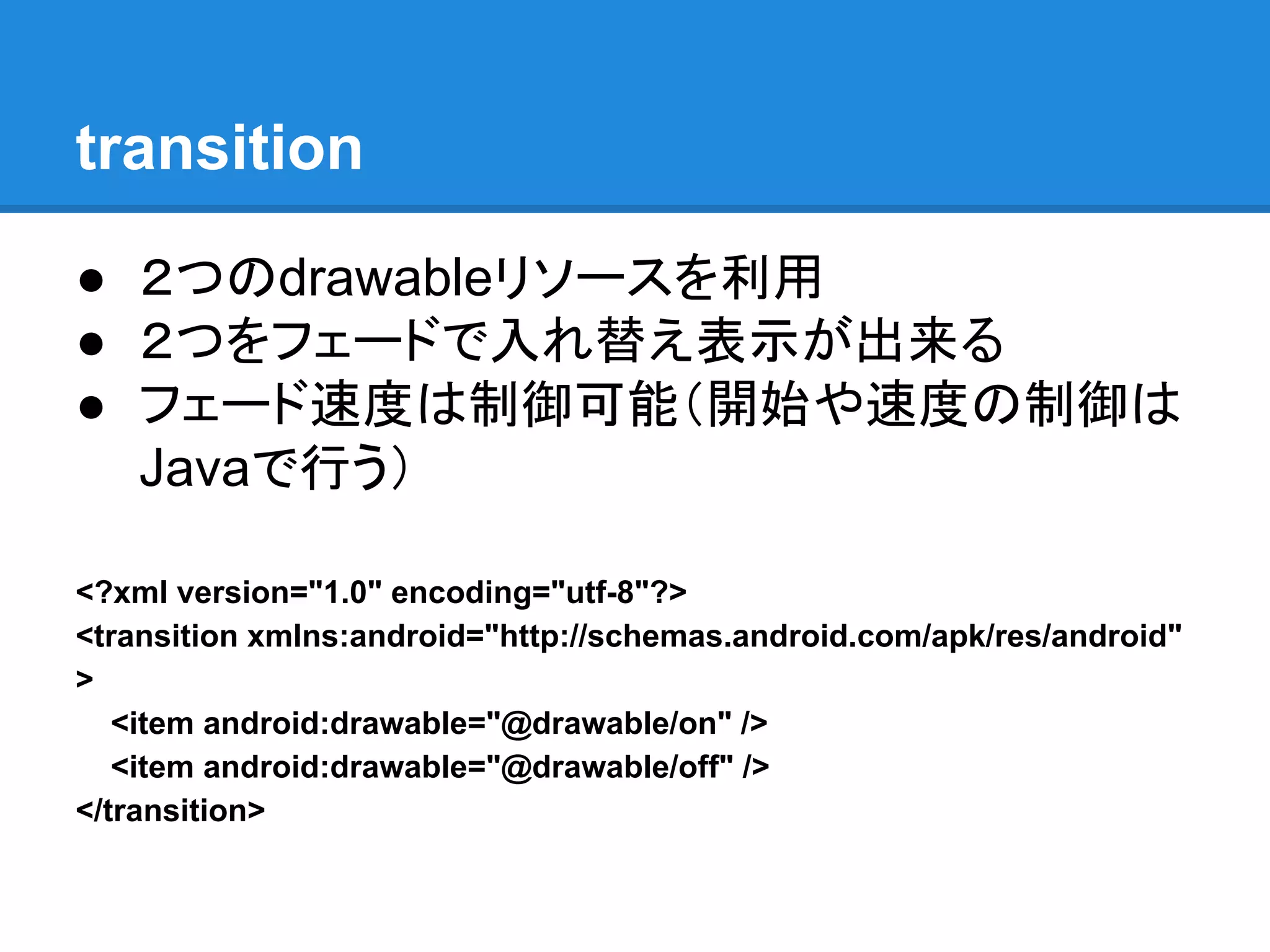 transition
● ２つのdrawableリソースを利用
● ２つをフェードで入れ替え表示が出来る
● フェード速度は制御可能（開始や速度の制御は
Javaで行う）
<?xml version="1.0" encoding="utf-8"?>
<transition xmlns:android="http://schemas.android.com/apk/res/android"
>
<item android:drawable="@drawable/on" />
<item android:drawable="@drawable/off" />
</transition>
 