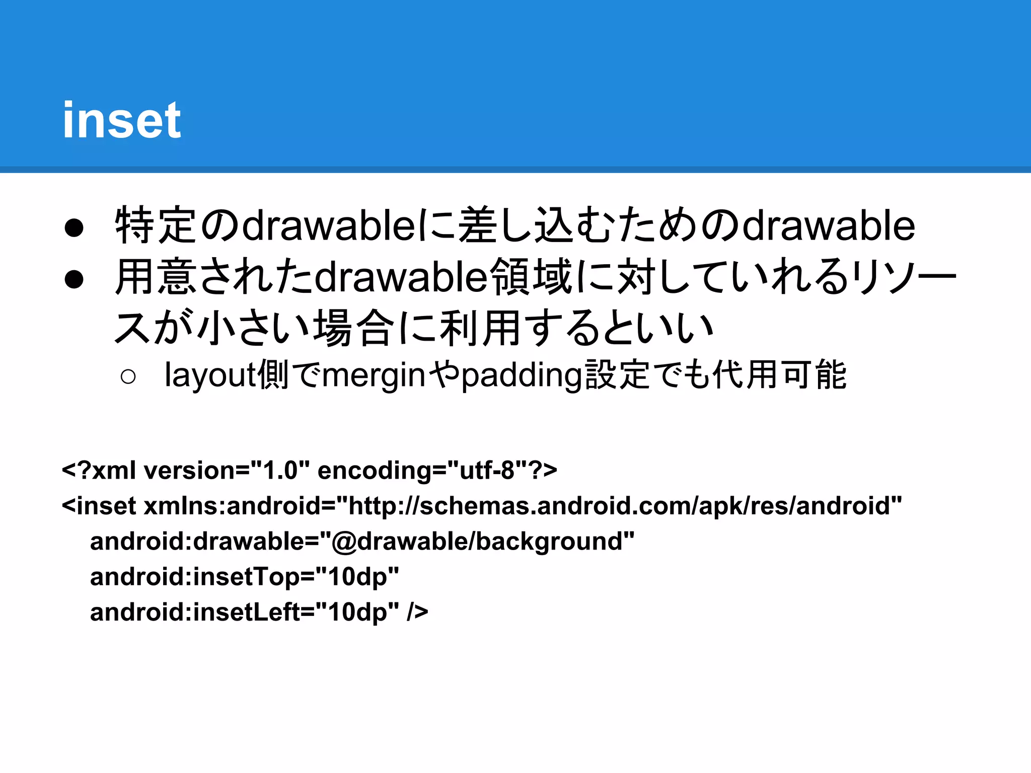 inset
● 特定のdrawableに差し込むためのdrawable
● 用意されたdrawable領域に対していれるリソー
スが小さい場合に利用するといい
○ layout側でmerginやpadding設定でも代用可能
<?xml version="1.0" encoding="utf-8"?>
<inset xmlns:android="http://schemas.android.com/apk/res/android"
android:drawable="@drawable/background"
android:insetTop="10dp"
android:insetLeft="10dp" />
 