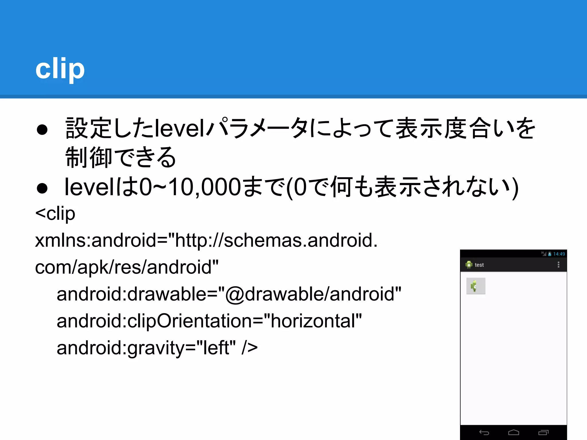 clip
● 設定したlevelパラメータによって表示度合いを
制御できる
● levelは0~10,000まで(0で何も表示されない)
<clip
xmlns:android="http://schemas.android.
com/apk/res/android"
android:drawable="@drawable/android"
android:clipOrientation="horizontal"
android:gravity="left" />
 