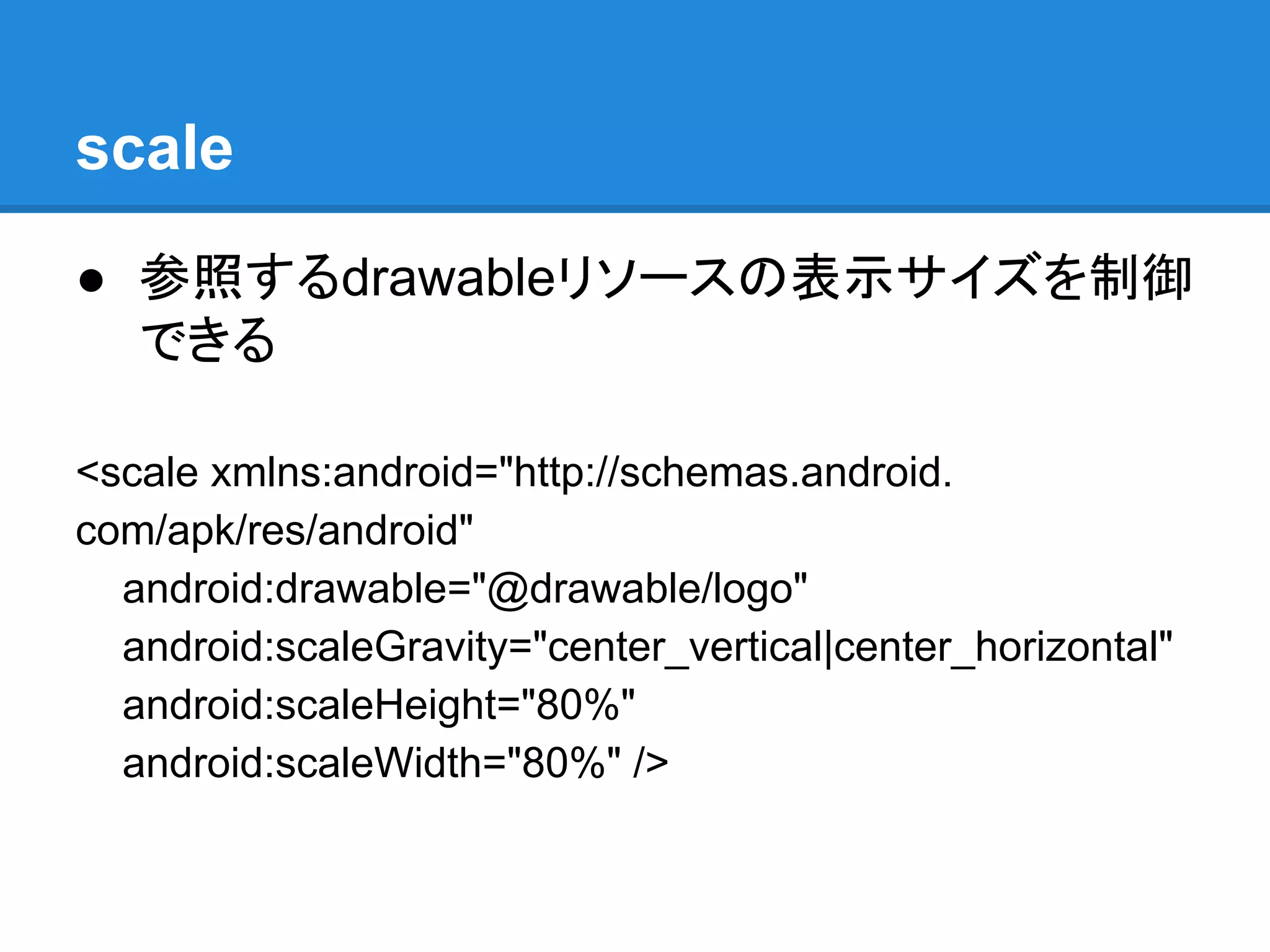 scale
● 参照するdrawableリソースの表示サイズを制御
できる
<scale xmlns:android="http://schemas.android.
com/apk/res/android"
android:drawable="@drawable/logo"
android:scaleGravity="center_vertical|center_horizontal"
android:scaleHeight="80%"
android:scaleWidth="80%" />
 