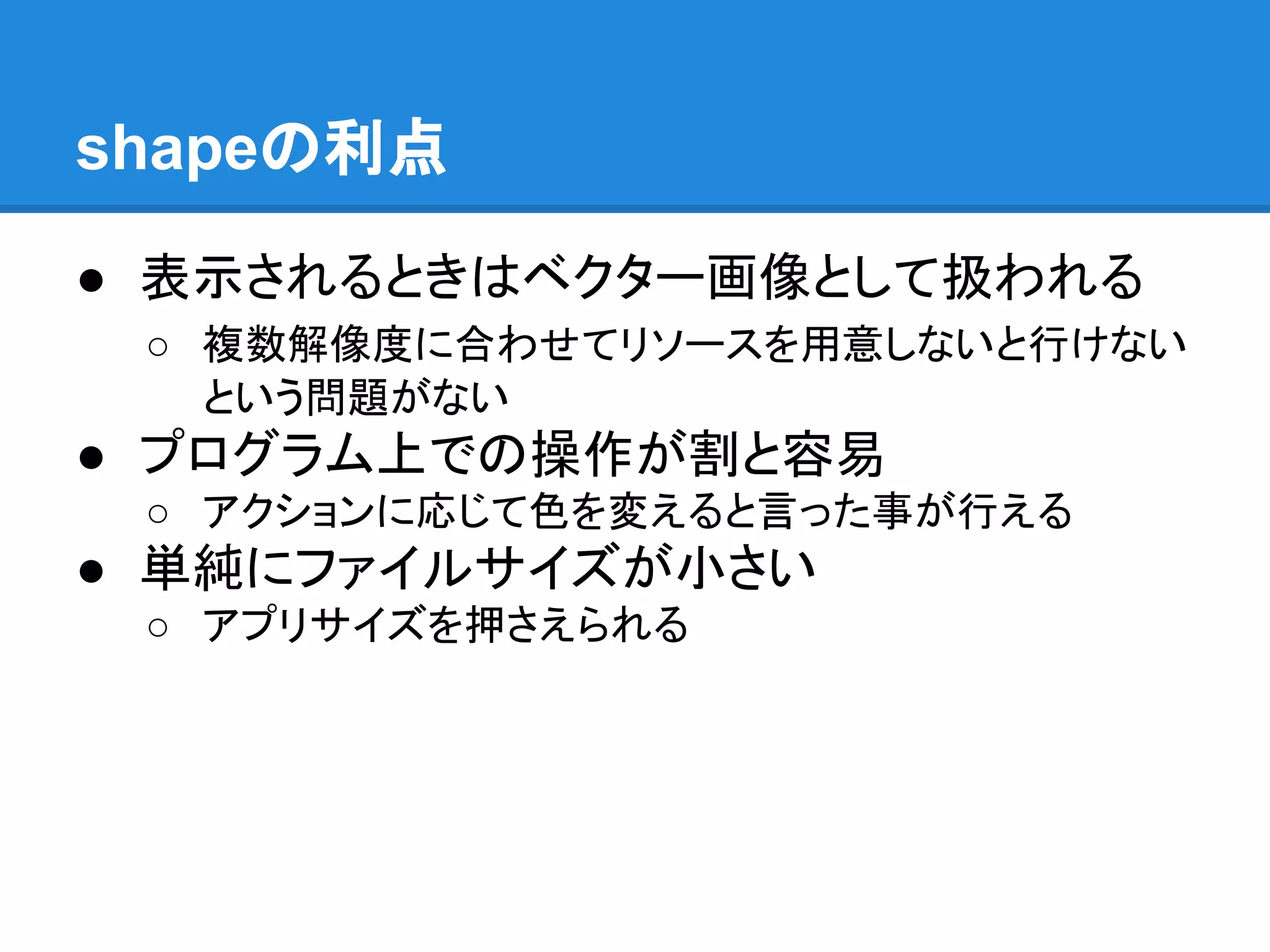shapeの利点
● 表示されるときはベクター画像として扱われる
○ 複数解像度に合わせてリソースを用意しないと行けない
という問題がない
● プログラム上での操作が割と容易
○ アクションに応じて色を変えると言った事が行える
● 単純にファイルサイズが小さい
○ アプリサイズを押さえられる
 