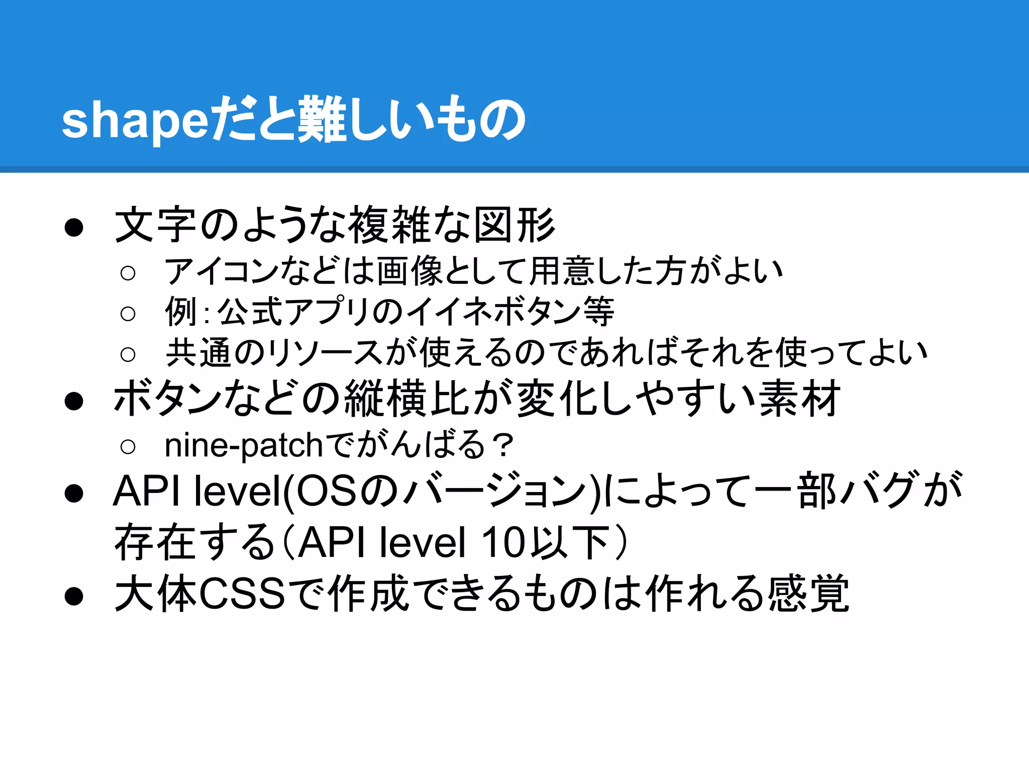 shapeだと難しいもの
● 文字のような複雑な図形
○ アイコンなどは画像として用意した方がよい
○ 例：公式アプリのイイネボタン等
○ 共通のリソースが使えるのであればそれを使ってよい
● ボタンなどの縦横比が変化しやすい素材
○ nine-patchでがんばる？
● API level(OSのバージョン)によって一部バグが
存在する（API level 10以下）
● 大体CSSで作成できるものは作れる感覚
 