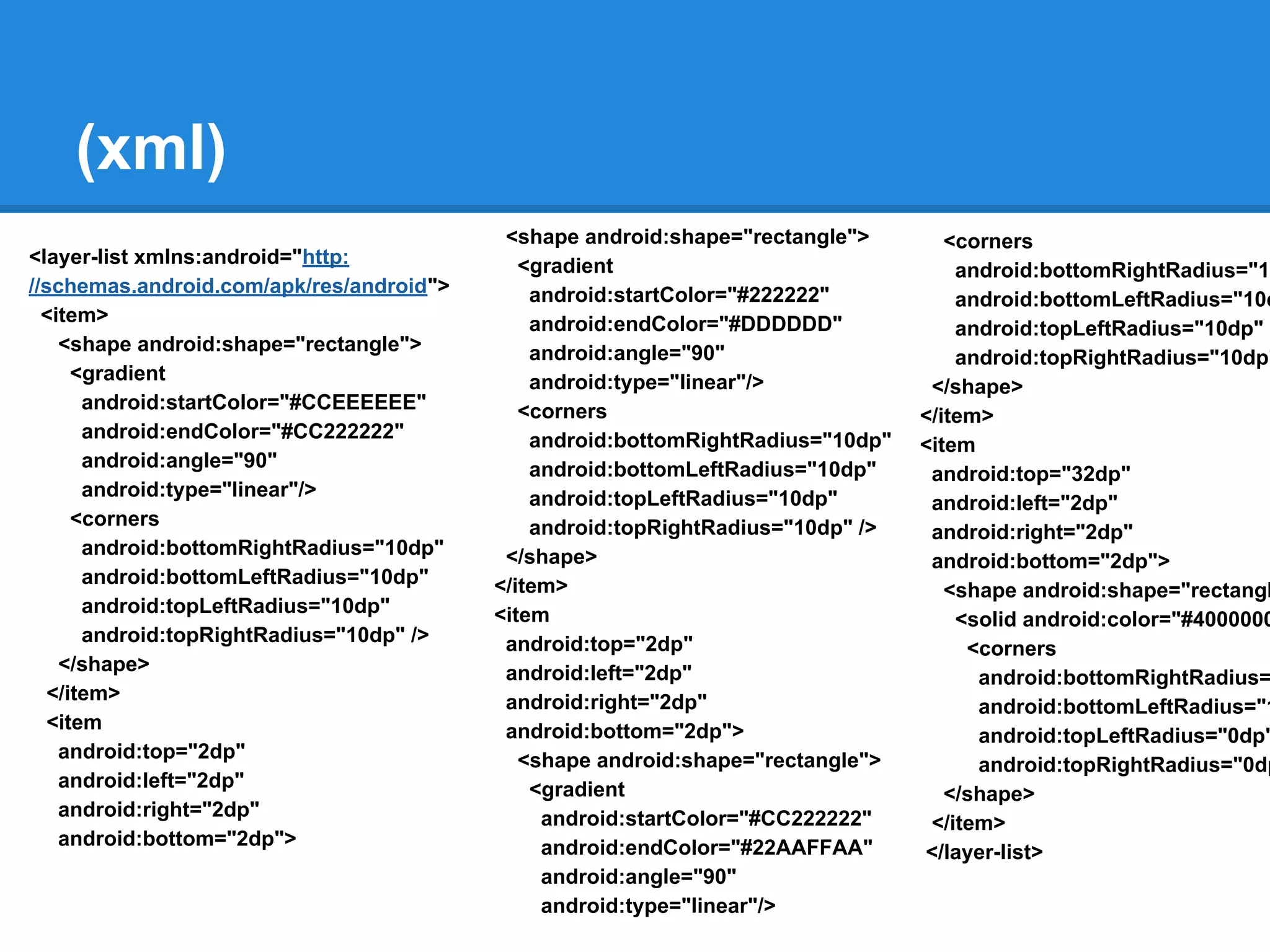 (xml)
<layer-list xmlns:android="http:
//schemas.android.com/apk/res/android">
<item>
<shape android:shape="rectangle">
<gradient
android:startColor="#CCEEEEEE"
android:endColor="#CC222222"
android:angle="90"
android:type="linear"/>
<corners
android:bottomRightRadius="10dp"
android:bottomLeftRadius="10dp"
android:topLeftRadius="10dp"
android:topRightRadius="10dp" />
</shape>
</item>
<item
android:top="2dp"
android:left="2dp"
android:right="2dp"
android:bottom="2dp">
<shape android:shape="rectangle">
<gradient
android:startColor="#222222"
android:endColor="#DDDDDD"
android:angle="90"
android:type="linear"/>
<corners
android:bottomRightRadius="10dp"
android:bottomLeftRadius="10dp"
android:topLeftRadius="10dp"
android:topRightRadius="10dp" />
</shape>
</item>
<item
android:top="2dp"
android:left="2dp"
android:right="2dp"
android:bottom="2dp">
<shape android:shape="rectangle">
<gradient
android:startColor="#CC222222"
android:endColor="#22AAFFAA"
android:angle="90"
android:type="linear"/>
<corners
android:bottomRightRadius="10
android:bottomLeftRadius="10d
android:topLeftRadius="10dp"
android:topRightRadius="10dp"
</shape>
</item>
<item
android:top="32dp"
android:left="2dp"
android:right="2dp"
android:bottom="2dp">
<shape android:shape="rectangl
<solid android:color="#4000000
<corners
android:bottomRightRadius=
android:bottomLeftRadius="1
android:topLeftRadius="0dp"
android:topRightRadius="0dp
</shape>
</item>
</layer-list>
 