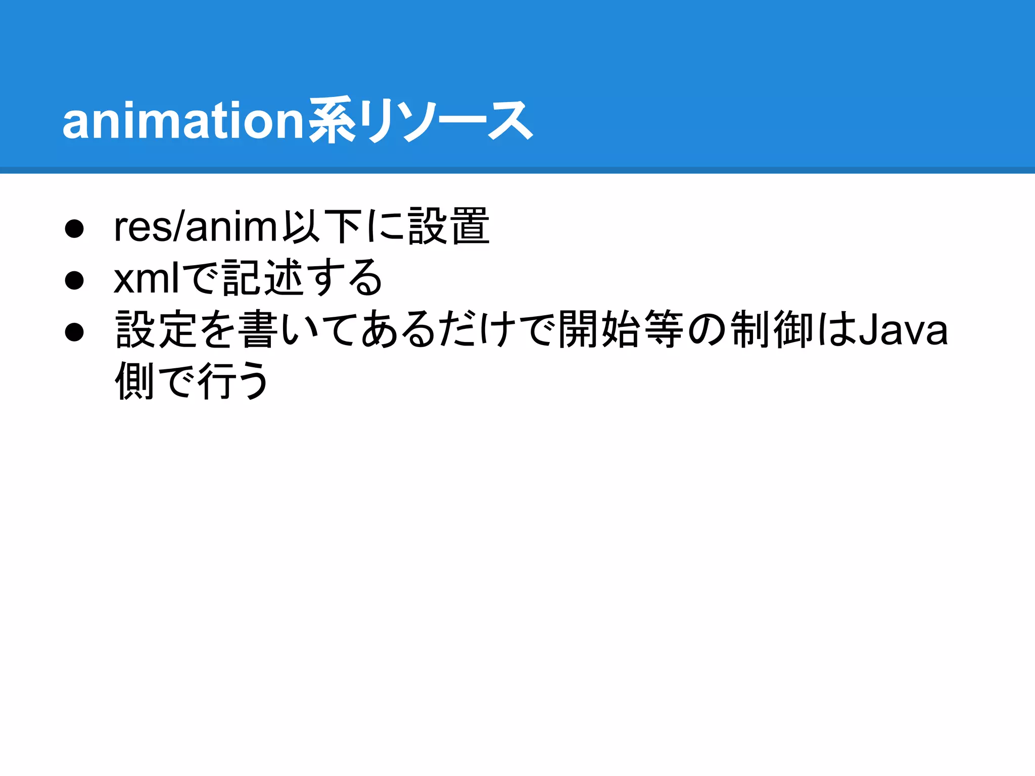 animation系リソース
● res/anim以下に設置
● xmlで記述する
● 設定を書いてあるだけで開始等の制御はJava
側で行う
 
