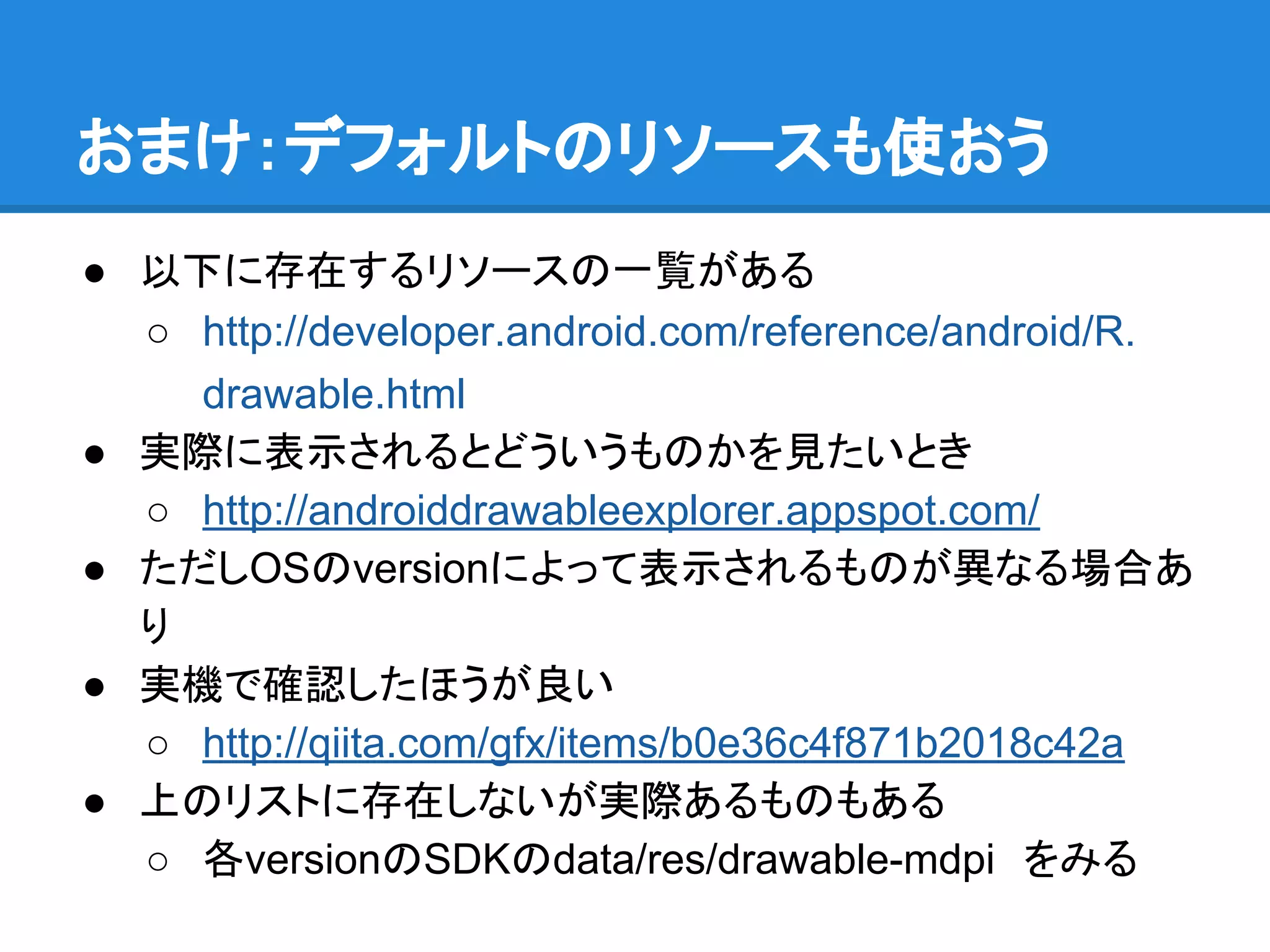 おまけ：デフォルトのリソースも使おう
● 以下に存在するリソースの一覧がある
○ http://developer.android.com/reference/android/R.
drawable.html
● 実際に表示されるとどういうものかを見たいとき
○ http://androiddrawableexplorer.appspot.com/
● ただしOSのversionによって表示されるものが異なる場合あ
り
● 実機で確認したほうが良い
○ http://qiita.com/gfx/items/b0e36c4f871b2018c42a
● 上のリストに存在しないが実際あるものもある
○ 各versionのSDKのdata/res/drawable-mdpi　をみる
 
