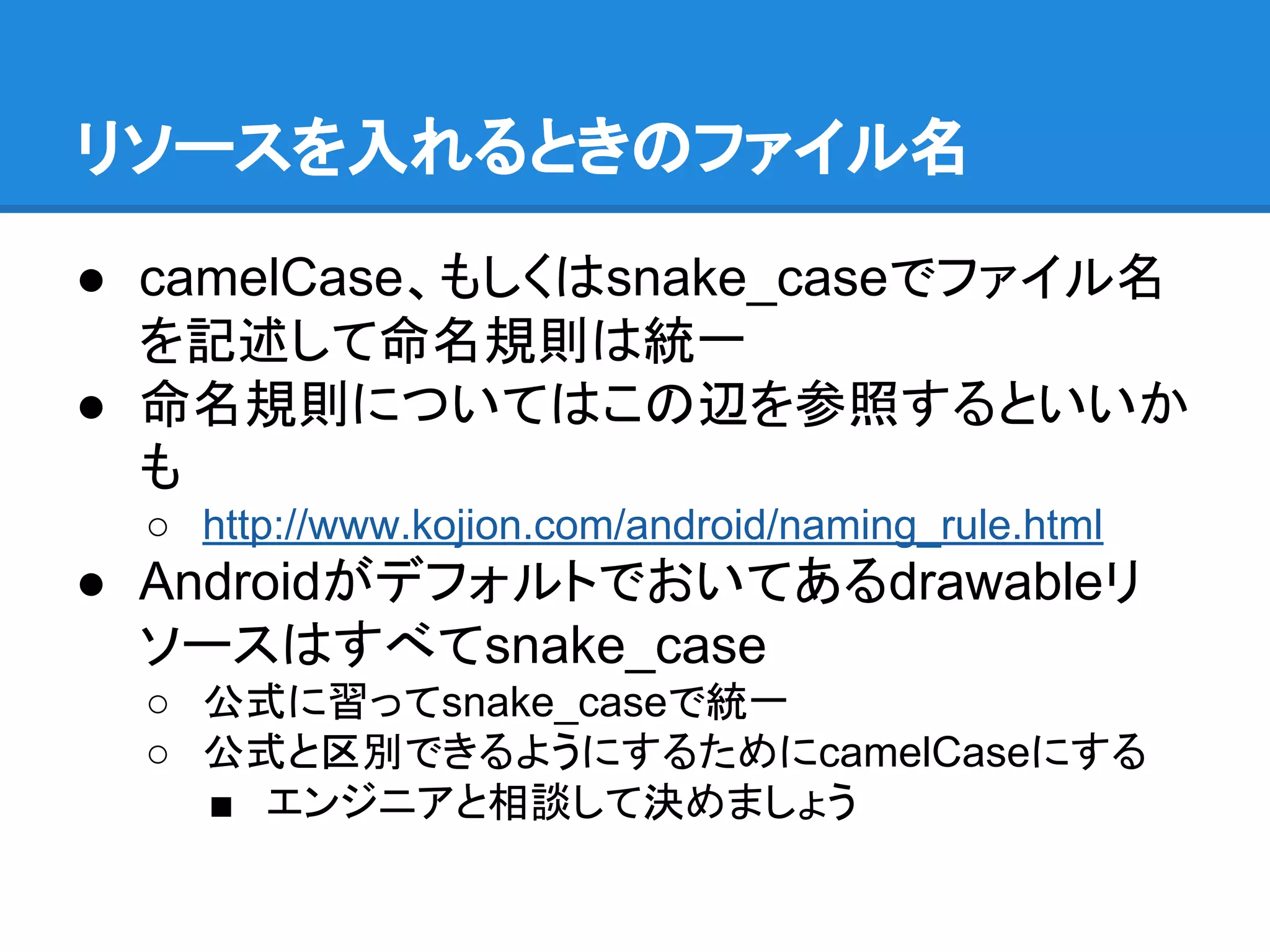 リソースを入れるときのファイル名
● camelCase、もしくはsnake_caseでファイル名
を記述して命名規則は統一
● 命名規則についてはこの辺を参照するといいか
も
○ http://www.kojion.com/android/naming_rule.html
● Androidがデフォルトでおいてあるdrawableリ
ソースはすべてsnake_case
○ 公式に習ってsnake_caseで統一
○ 公式と区別できるようにするためにcamelCaseにする
■ エンジニアと相談して決めましょう
 