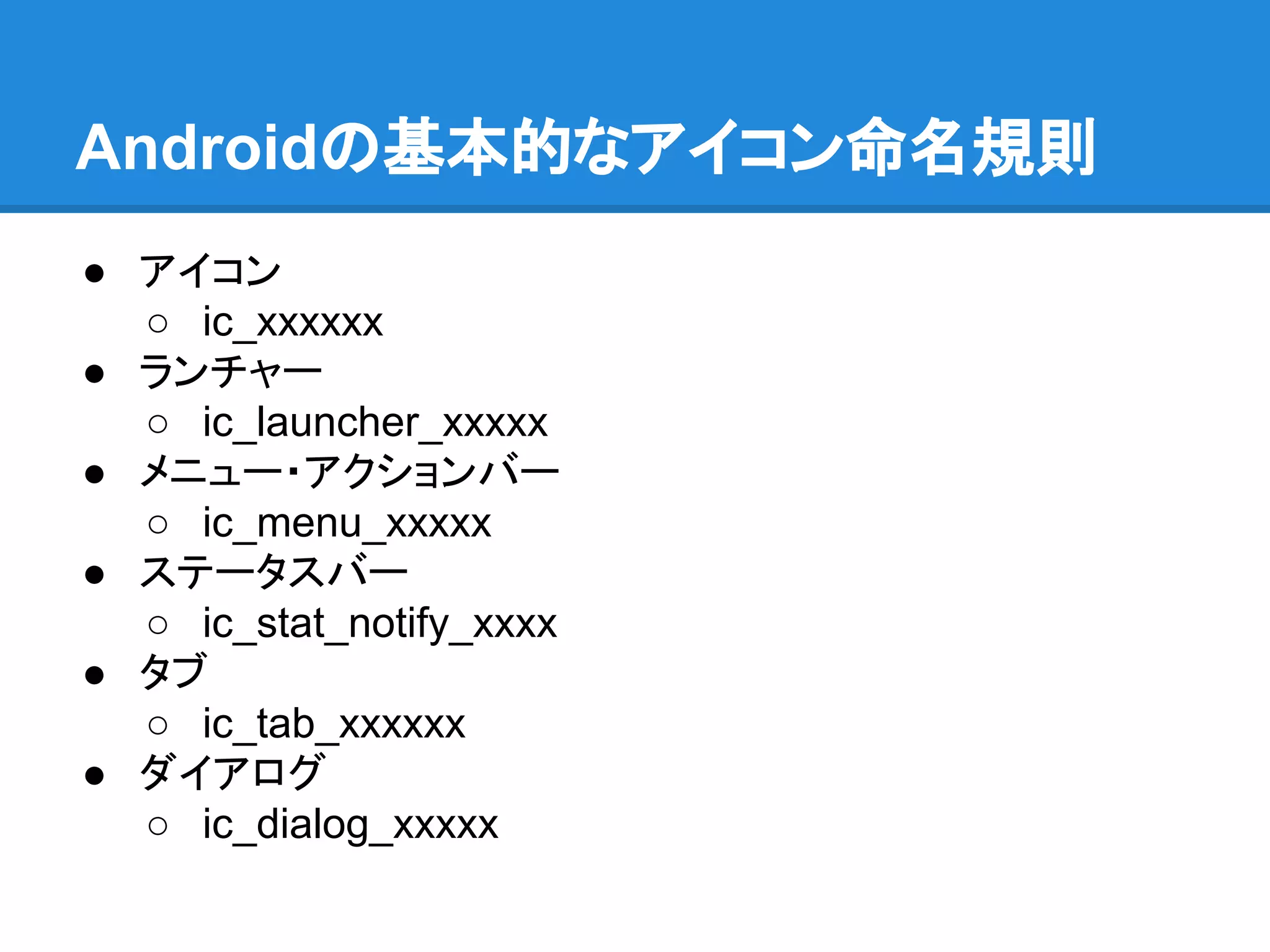 Androidの基本的なアイコン命名規則
● アイコン
○ ic_xxxxxx
● ランチャー
○ ic_launcher_xxxxx
● メニュー・アクションバー
○ ic_menu_xxxxx
● ステータスバー
○ ic_stat_notify_xxxx
● タブ
○ ic_tab_xxxxxx
● ダイアログ
○ ic_dialog_xxxxx
 