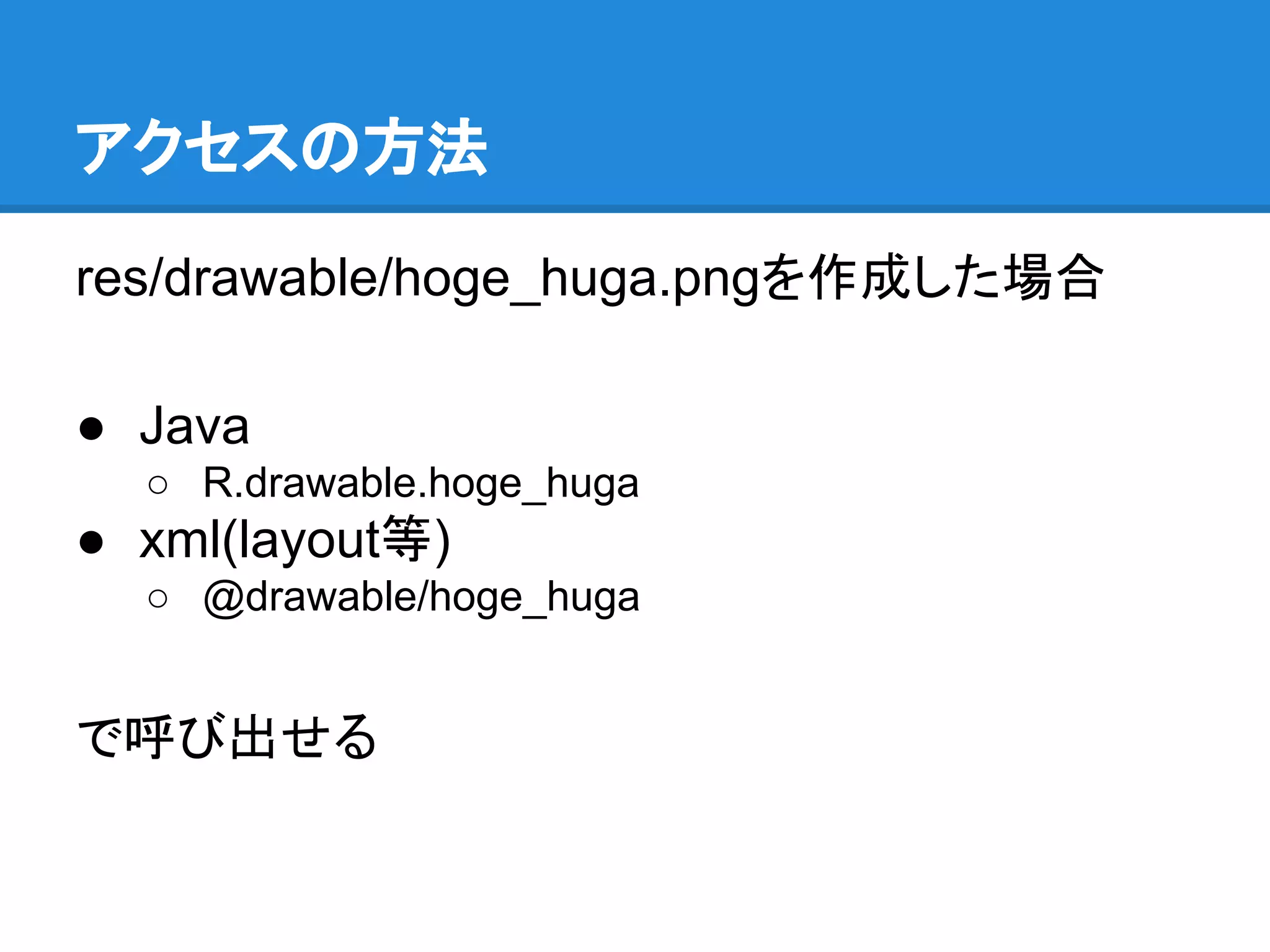 アクセスの方法
res/drawable/hoge_huga.pngを作成した場合
● Java
○ R.drawable.hoge_huga
● xml(layout等)
○ @drawable/hoge_huga
で呼び出せる
 
