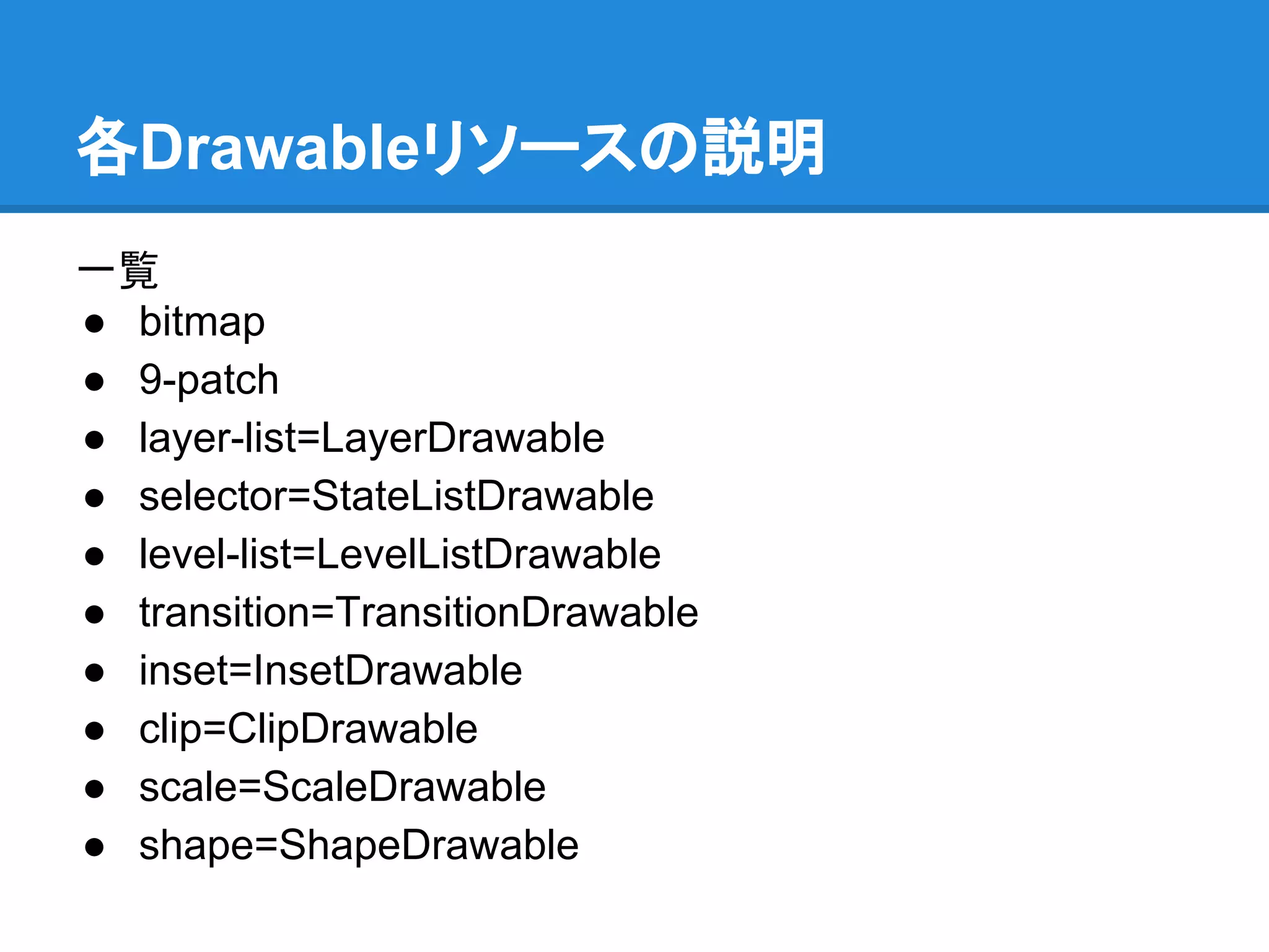 各Drawableリソースの説明
一覧
● bitmap
● 9-patch
● layer-list=LayerDrawable
● selector=StateListDrawable
● level-list=LevelListDrawable
● transition=TransitionDrawable
● inset=InsetDrawable
● clip=ClipDrawable
● scale=ScaleDrawable
● shape=ShapeDrawable
 