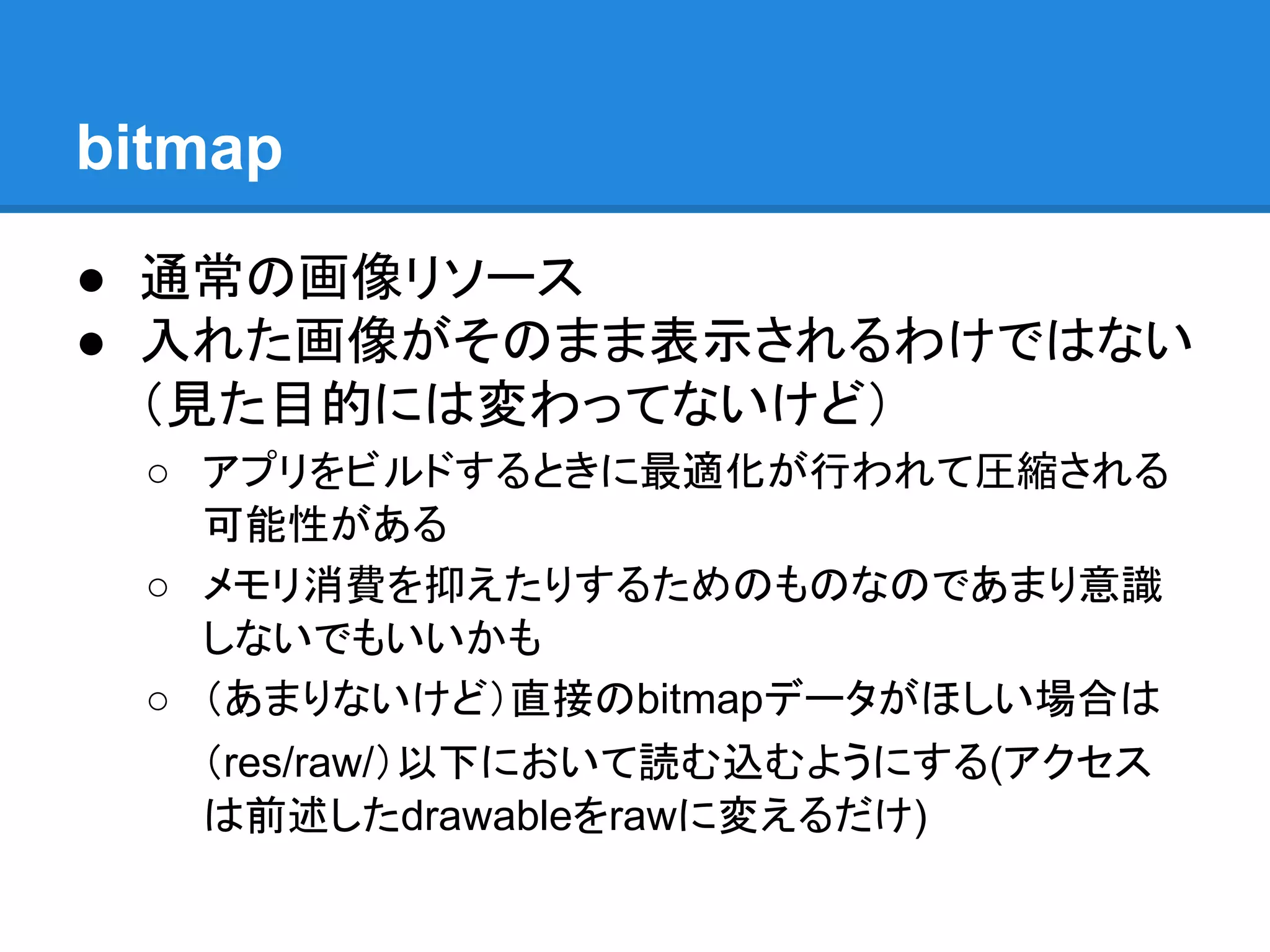 bitmap
● 通常の画像リソース
● 入れた画像がそのまま表示されるわけではない
（見た目的には変わってないけど）
○ アプリをビルドするときに最適化が行われて圧縮される
可能性がある
○ メモリ消費を抑えたりするためのものなのであまり意識
しないでもいいかも
○ （あまりないけど）直接のbitmapデータがほしい場合は
（res/raw/）以下において読む込むようにする(アクセス
は前述したdrawableをrawに変えるだけ)
 