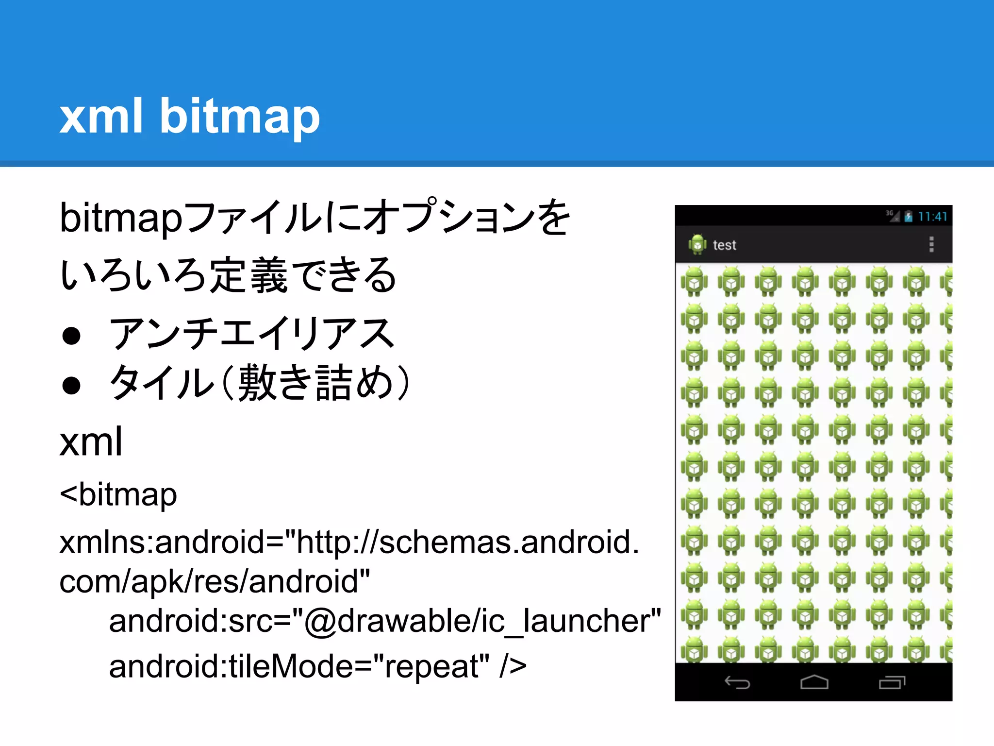 xml bitmap
bitmapファイルにオプションを
いろいろ定義できる
● アンチエイリアス
● タイル（敷き詰め）
xml
<bitmap
xmlns:android="http://schemas.android.
com/apk/res/android"
android:src="@drawable/ic_launcher"
android:tileMode="repeat" />
 