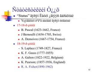 Ñòàòèñòèêèéí Ò¿¿õ
 “Status” ãýñýí Ëàòèí ¿ãíýýñ ãàðàëòàé
 Үçýãäëèéí òºëºâ áàéäàë ãýñýí óòãàòàé
 17-18-ð çóóíä
 B. Pascal (1623-1662, France)
 J Bernoulli (1654-1705, Swiss)
 A. Demoivre (1667-1754, France)
 18-19-ð çóóíä
- S. Laplace (1749-1827, France)
 K. F. Gauss (1777-1855)
 A. Galton (1822-1922, Belgium)
 K. Pearson; (1857-1936, England)
 R. A. Fisher(1890-1962)
12
 
