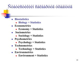 Ñòàòèñòèêèéí ñàëáàðóóä óõààíóóä
 Biostatistics
 Biology + Statistics
 Econometrics
 Economy + Statistics
 Sociometrics
 Sociology + Statistics
 Psychometrics
 Psychology + Statistics
 Technometrics
 Technology + Statistics
 Environmetrics
 Environment + Statistics
13
 