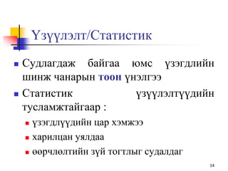 Үзүүлэлт/Статистик
 Судлагдаж байгаа юмс үзэгдлийн
шинж чанарын тоон үнэлгээ
 Статистик үзүүлэлтүүдийн
тусламжтайгаар :
 үзэгдлүүдийн цар хэмжээ
 харилцан уялдаа
 өөрчлөлтийн зүй тогтлыг судалдаг
14
 