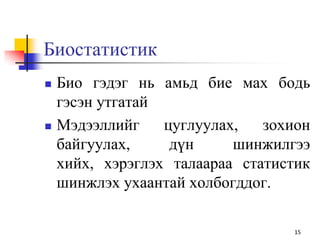 Биостатистик
 Био гэдэг нь амьд бие мах бодь
гэсэн утгатай
 Мэдээллийг цуглуулах, зохион
байгуулах, дүн шинжилгээ
хийх, хэрэглэх талаараа статистик
шинжлэх ухаантай холбогддог.
15
 
