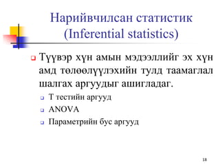  Түүвэр хүн амын мэдээллийг эх хүн
амд төлөөлүүлэхийн тулд таамаглал
шалгах аргуудыг ашигладаг.
 Т тестийн аргууд
 ANOVA
 Параметрийн бус аргууд
18
Нарийвчилсан статистик
(Inferential statistics)
 