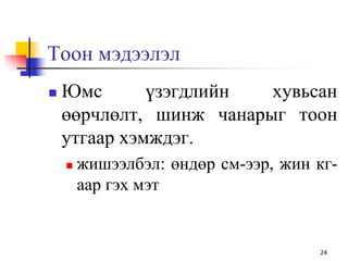 Тоон мэдээлэл
 Юмс үзэгдлийн хувьсан
өөрчлөлт, шинж чанарыг тоон
утгаар хэмждэг.
 жишээлбэл: өндөр см-ээр, жин кг-
аар гэх мэт
24
 