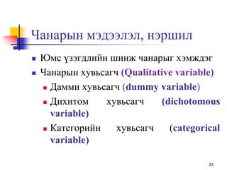 Чанарын мэдээлэл, нэршил
 Юмс үзэгдлийн шинж чанарыг хэмждэг
 Чанарын хувьсагч (Qualitative variable)
 Дамми хувьсагч (dummy variable)
 Дихитом хувьсагч (dichotomous
variable)
 Категорийн хувьсагч (categorical
variable)
25
 
