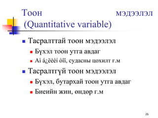 Тоон мэдээлэл
(Quantitative variable)
 Тасралттай тоон мэдээлэл
 Бүхэл тоон утга авдаг
 Аì á¿ëèéí òîî, судасны цохилт г.м
 Тасралтгүй тоон мэдээлэл
 Бүхэл, бутархай тоон утга авдаг
 Биеийн жин, өндөр г.м
26
 