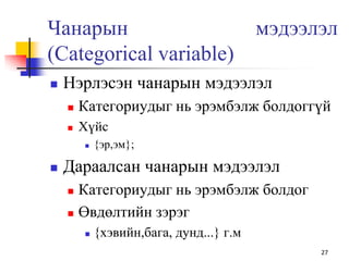 Чанарын мэдээлэл
(Categorical variable)
 Нэрлэсэн чанарын мэдээлэл
 Категориудыг нь эрэмбэлж болдоггүй
 Хүйс
 {эр,эм};
 Дараалсан чанарын мэдээлэл
 Категориудыг нь эрэмбэлж болдог
 Өвдөлтийн зэрэг
 {хэвийн,бага, дунд...} г.м
27
 