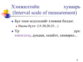 Хэмжилтийн хуваарь
(Interval scale of measurement)
 Бүх тоон мэдээллийг хэмжиж болдог.
 Насны бүлэг {15-20,20-25…}
 Үр дүн:
нэмэгдээд, дундаж, хазайлт, хамаарал...
30
 