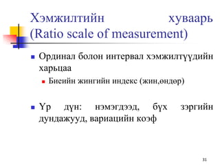 Хэмжилтийн хуваарь
(Ratiо scale of measurement)
 Ординал болон интервал хэмжилтүүдийн
харьцаа
 Биеийн жингийн индекс (жин,өндөр)
 Үр дүн: нэмэгдээд, бүх зэргийн
дундажууд, вариацийн коэф
31
 