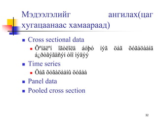 Мэдээлэлийг ангилах(цаг
хугацаанаас хамаараад)
 Cross sectional data
 Õºíäëºí îãòëîëä áóþó íýã öàã õóãàöààíä
á¿ðòãýãäñýí òîî ìýäýý
 Time series
 Öàã õóãàöààíû öóâàà
 Panel data
 Pooled cross section
32
 