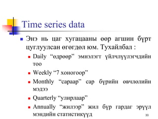 Time series data
 Энэ нь цаг хугацааны өөр агшин бүрт
цуглуулсан өгөгдөл юм. Тухайлбал :
 Daily “өдрөөр” эмнэлэгт үйлчлүүлэгчдийн
тоо
 Weekly “7 хоногоор”
 Monthly “сараар” сар бүрийн өвчлөлийн
мэдээ
 Quarterly “улирлаар”
 Annually “жилээр” жил бүр гардаг эрүүл
мэндийн статистикүүд 33
 