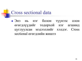 Cross sectional data
 Энэ нь нэг болон түүнээс олон
өгөгдлүүдийг тодорхой нэг агшинд
цуглуулсан мэдээллийг хэлдэг. Cross
sectional өгөгдлийн жишээ
35
 
