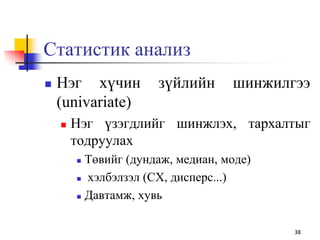 Статистик анализ
 Нэг хүчин зүйлийн шинжилгээ
(univariate)
 Нэг үзэгдлийг шинжлэх, тархалтыг
тодруулах
 Төвийг (дундаж, медиан, моде)
 хэлбэлзэл (СХ, дисперс...)
 Давтамж, хувь
38
 