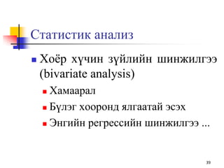 Статистик анализ
 Хоѐр хүчин зүйлийн шинжилгээ
(bivariate analysis)
 Хамаарал
 Бүлэг хооронд ялгаатай эсэх
 Энгийн регрессийн шинжилгээ ...
39
 