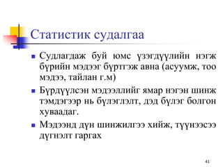 Статистик судалгаа
 Судлагдаж буй юмс үзэгдүүлийн нэгж
бүрийн мэдээг бүртгэж авна (асуумж, тоо
мэдээ, тайлан г.м)
 Бүрдүүлсэн мэдээллийг ямар нэгэн шинж
тэмдэгээр нь бүлэглэлт, дэд бүлэг болгон
хуваадаг.
 Мэдээнд дүн шинжилгээ хийж, түүнээсээ
дүгнэлт гаргах
41
 
