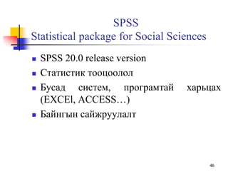 SPSS
Statistical package for Social Sciences
 SPSS 20.0 release version
 Статистик тооцоолол
 Бусад систем, програмтай харьцах
(EXCEl, ACCESS…)
 Байнгын сайжруулалт
46
 
