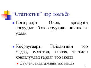 “Статистик” нэр томъѐо
 Нэгдүгээрт. Онол, аргазүйн
аргуудыг боловсруулдаг шинжлэх
ухаан
 Хоѐрдугаарт. Тайлангийн тоо
мэдээ, эмхэтгэл, лавлах, тогтмол
хэвлэлүүдэд гардаг тоо мэдээ
 Өвчлөл, эндэгдэлийн тоо мэдээ 5
 